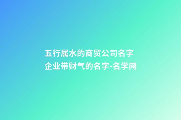 五行属水的商贸公司名字 企业带财气的名字-名学网-第1张-公司起名-玄机派